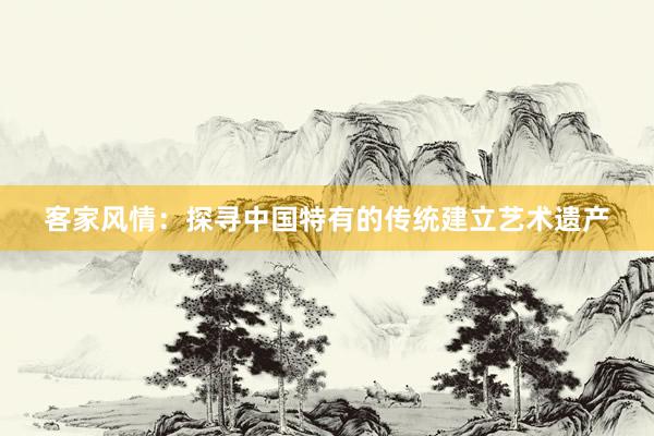 客家风情：探寻中国特有的传统建立艺术遗产